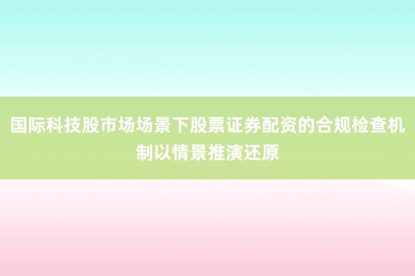 国际科技股市场场景下股票证券配资的合规检查机制以情景推演还原