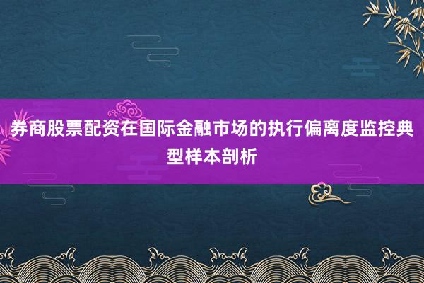 券商股票配资在国际金融市场的执行偏离度监控典型样本剖析