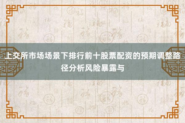 上交所市场场景下排行前十股票配资的预期调整路径分析风险暴露与