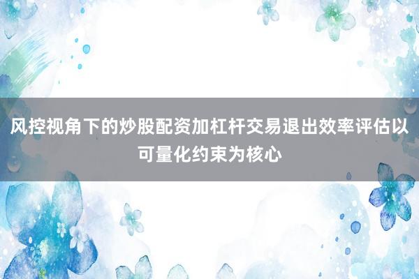 风控视角下的炒股配资加杠杆交易退出效率评估以可量化约束为核心