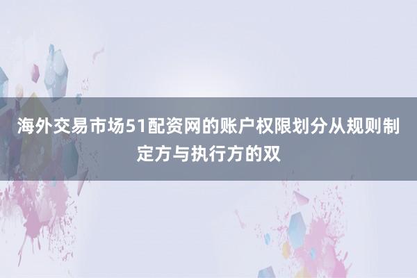 海外交易市场51配资网的账户权限划分从规则制定方与执行方的双