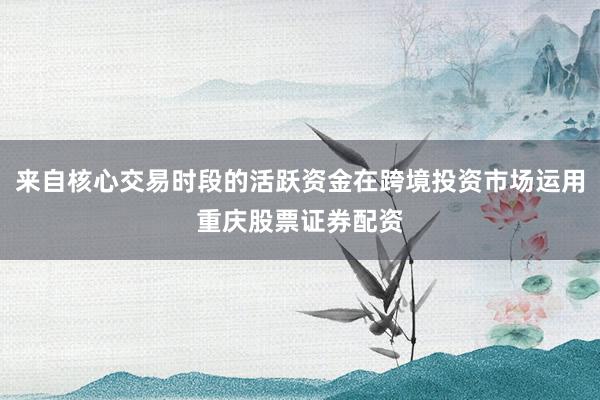 来自核心交易时段的活跃资金在跨境投资市场运用重庆股票证券配资