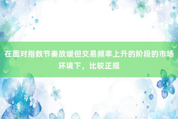在面对指数节奏放缓但交易频率上升的阶段的市场环境下，比较正规