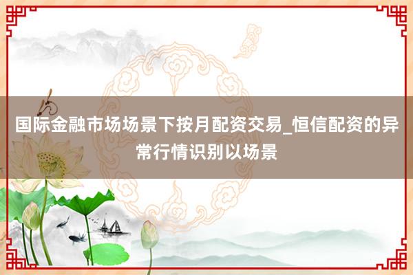 国际金融市场场景下按月配资交易_恒信配资的异常行情识别以场景