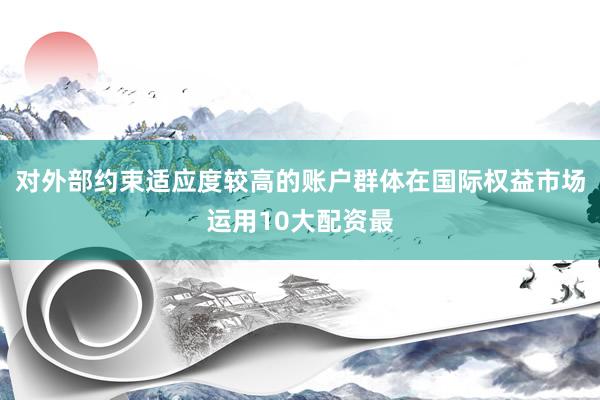 对外部约束适应度较高的账户群体在国际权益市场运用10大配资最