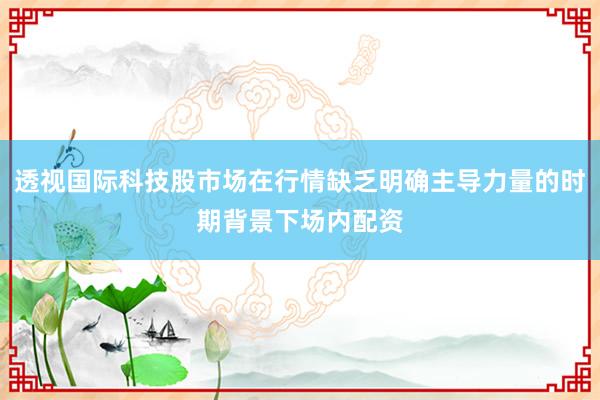 透视国际科技股市场在行情缺乏明确主导力量的时期背景下场内配资