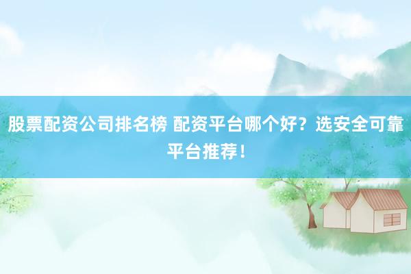 股票配资公司排名榜 配资平台哪个好？选安全可靠平台推荐！