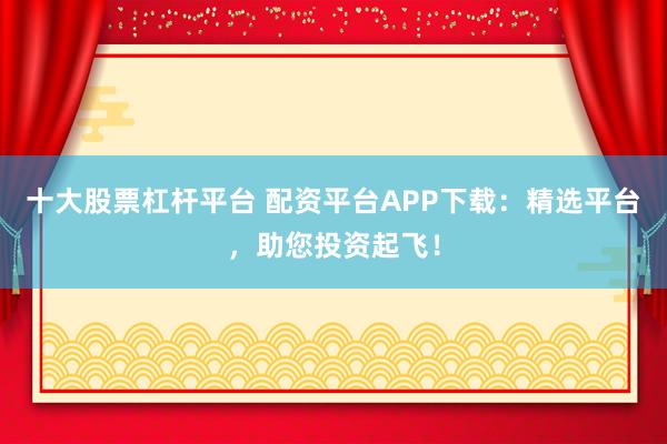 十大股票杠杆平台 配资平台APP下载：精选平台，助您投资起飞！