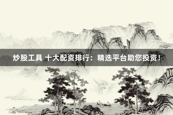 炒股工具 十大配资排行：精选平台助您投资！