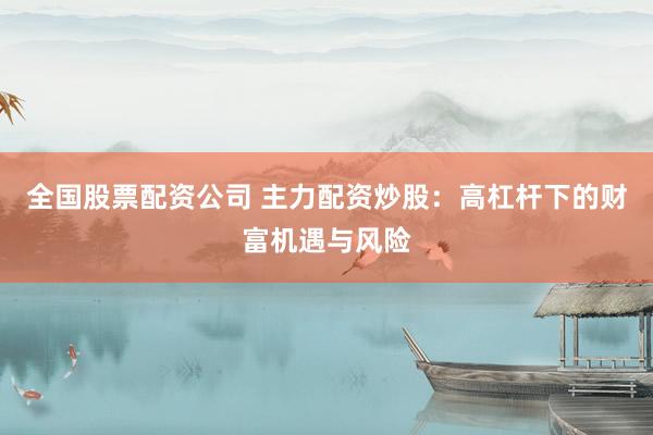 全国股票配资公司 主力配资炒股：高杠杆下的财富机遇与风险