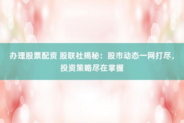 办理股票配资 股联社揭秘：股市动态一网打尽，投资策略尽在掌握