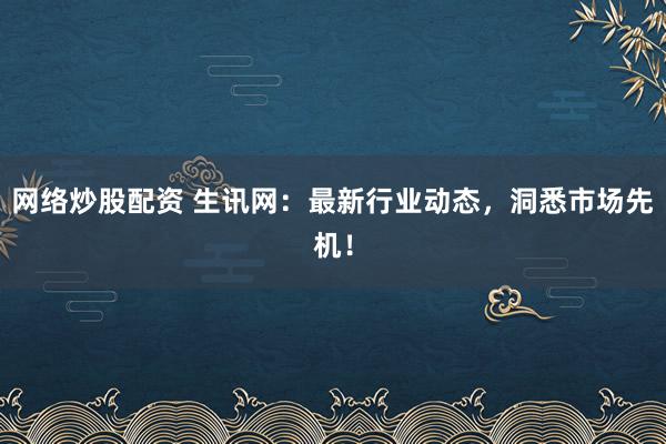 网络炒股配资 生讯网：最新行业动态，洞悉市场先机！
