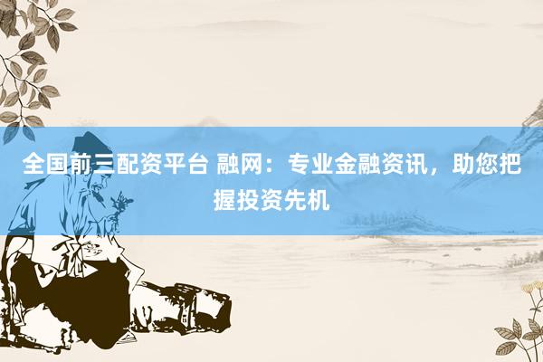 全国前三配资平台 融网:专业金融资讯,助您把握投资先机