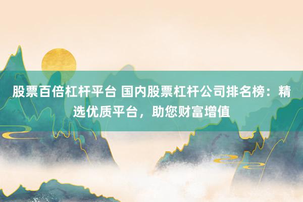 股票百倍杠杆平台 国内股票杠杆公司排名榜：精选优质平台，助您财富增值