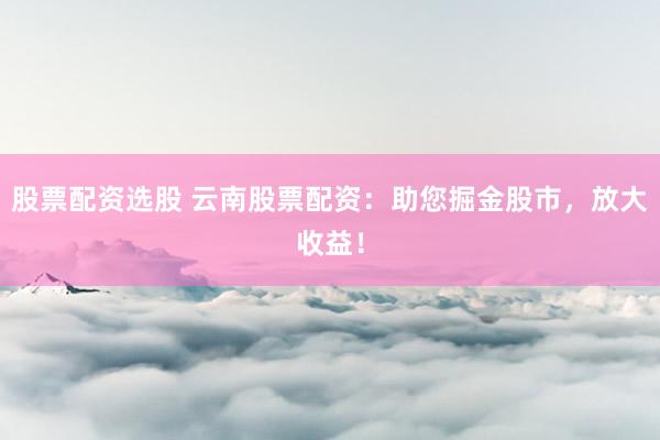 股票配资选股 云南股票配资：助您掘金股市，放大收益！