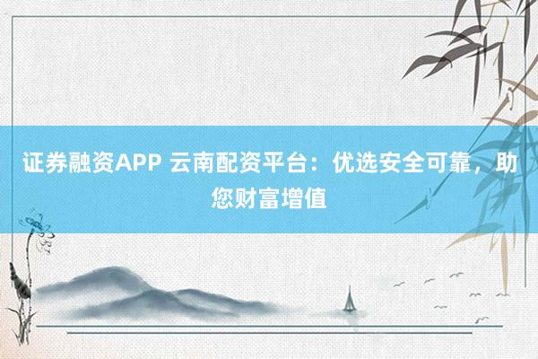 证券融资APP 云南配资平台：优选安全可靠，助您财富增值