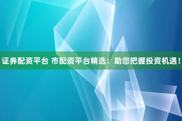 证券配资平台 市配资平台精选：助您把握投资机遇！