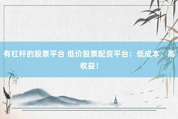 有杠杆的股票平台 低价股票配资平台：低成本，高收益！