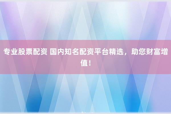 专业股票配资 国内知名配资平台精选，助您财富增值！
