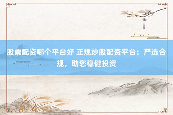 股票配资哪个平台好 正规炒股配资平台：严选合规，助您稳健投资