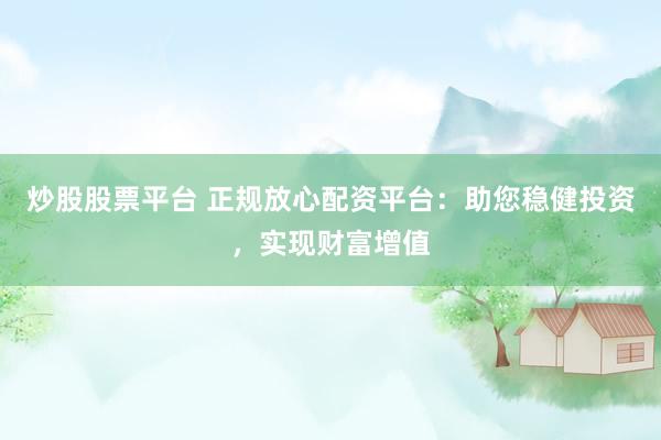 炒股股票平台 正规放心配资平台：助您稳健投资，实现财富增值