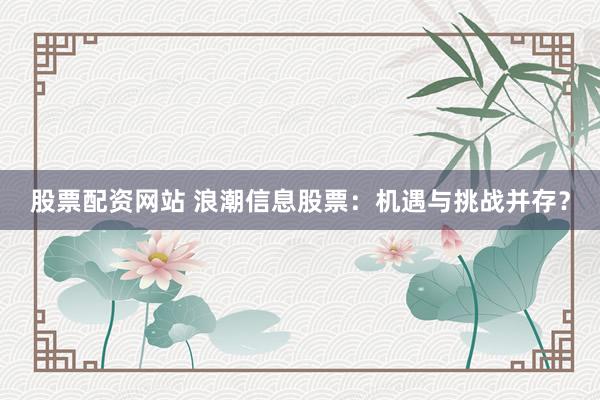 股票配资网站 浪潮信息股票：机遇与挑战并存？