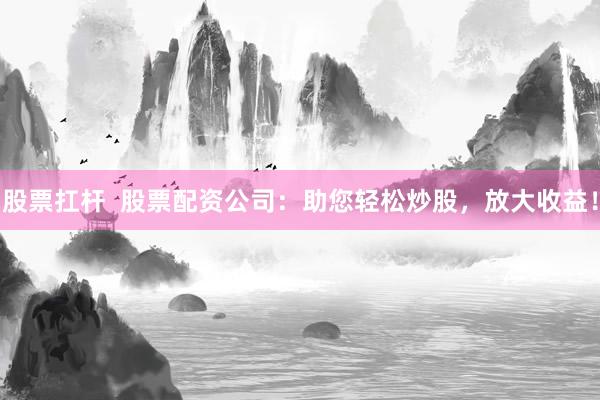 股票扛杆  股票配资公司：助您轻松炒股，放大收益！