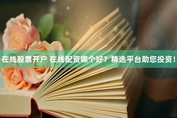 在线股票开户 在线配资哪个好？精选平台助您投资！
