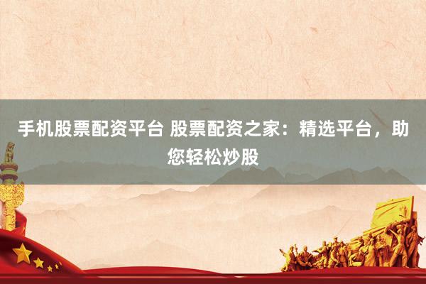 手机股票配资平台 股票配资之家：精选平台，助您轻松炒股