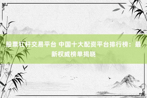 股票杠杆交易平台 中国十大配资平台排行榜：最新权威榜单揭晓