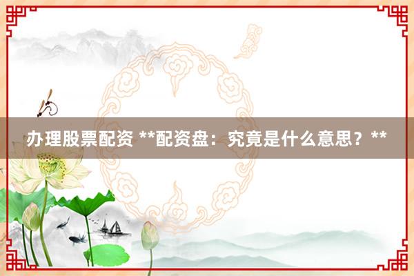 办理股票配资 **配资盘：究竟是什么意思？**