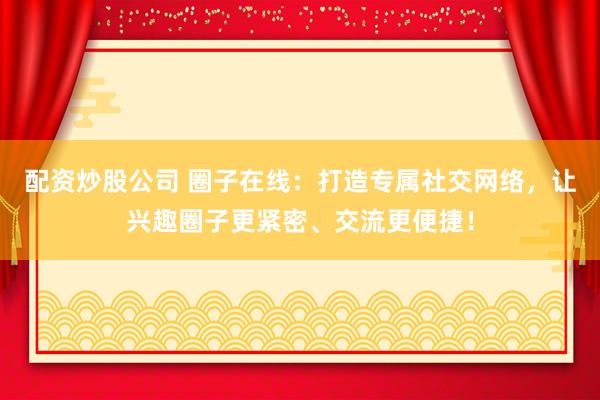 配资炒股公司 圈子在线：打造专属社交网络，让兴趣圈子更紧密、交流更便捷！