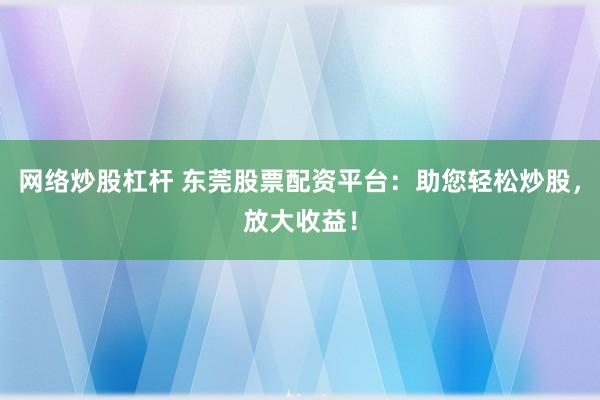 网络炒股杠杆 东莞股票配资平台:助您轻松炒股,放大收益!