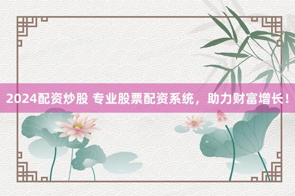 2024配资炒股 专业股票配资系统，助力财富增长！