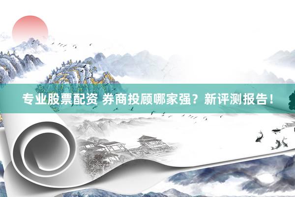 专业股票配资 券商投顾哪家强？新评测报告！