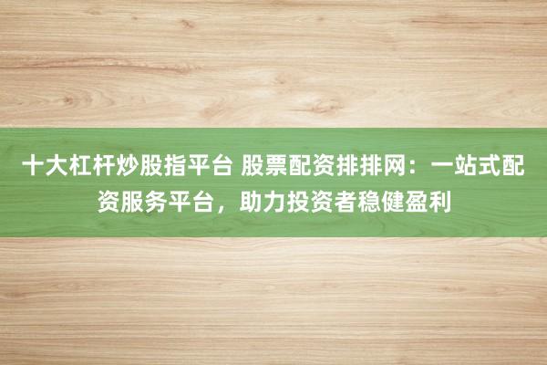 十大杠杆炒股指平台 股票配资排排网：一站式配资服务平台，助力投资者稳健盈利