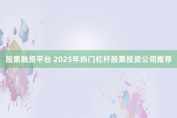 股票融资平台 2025年热门杠杆股票投资公司推荐
