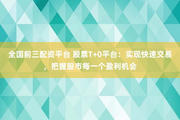 全国前三配资平台 股票T+0平台：实现快速交易，把握股市每一个盈利机会