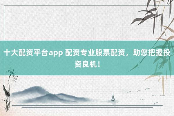 十大配资平台app 配资专业股票配资，助您把握投资良机！