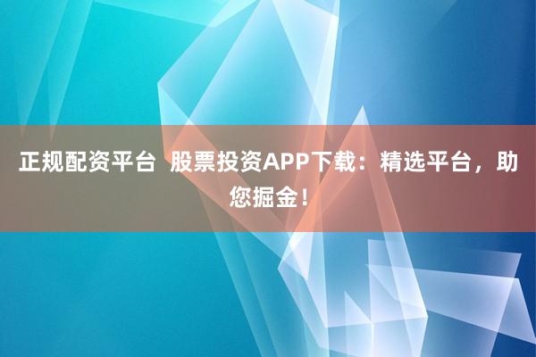 正规配资平台  股票投资APP下载：精选平台，助您掘金！