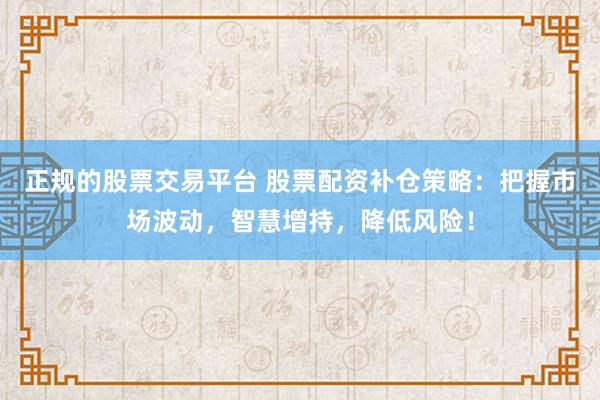 正规的股票交易平台 股票配资补仓策略：把握市场波动，智慧增持，降低风险！