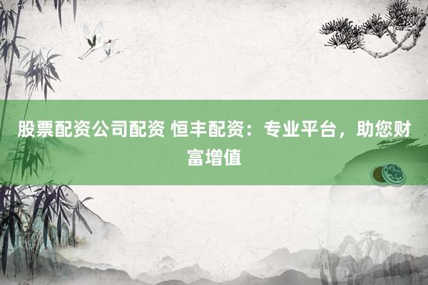 股票配资公司配资 恒丰配资：专业平台，助您财富增值
