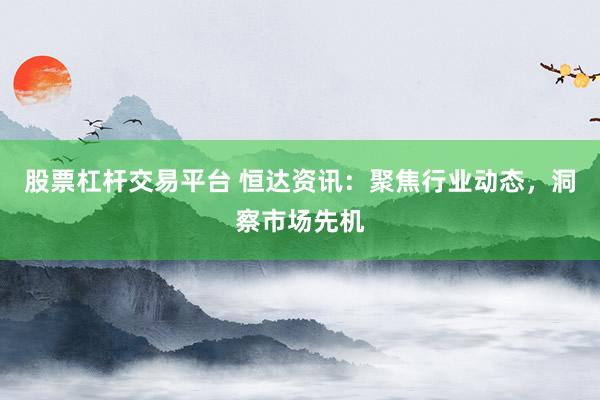 股票杠杆交易平台 恒达资讯：聚焦行业动态，洞察市场先机