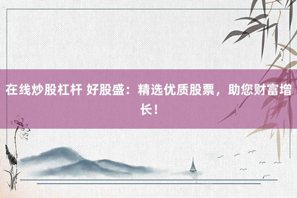 在线炒股杠杆 好股盛：精选优质股票，助您财富增长！