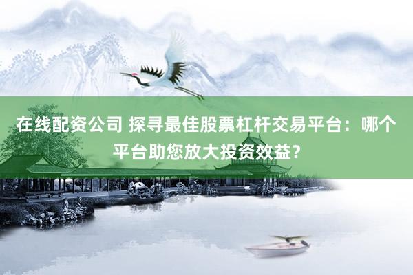 在线配资公司 探寻最佳股票杠杆交易平台:哪个平台助您放大投资效益?
