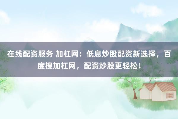 在线配资服务 加杠网:低息炒股配资新选择,百度搜加杠网,配资炒股更轻松!