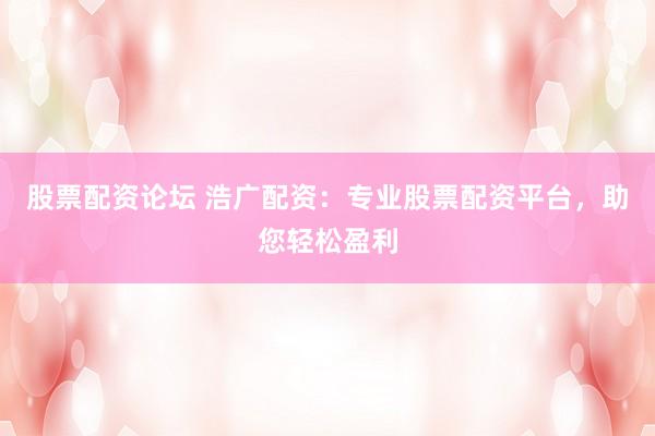 股票配资论坛 浩广配资：专业股票配资平台，助您轻松盈利
