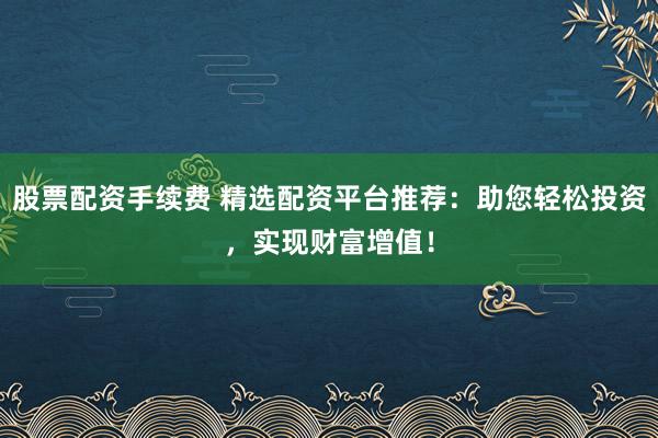 股票配资手续费 精选配资平台推荐：助您轻松投资，实现财富增值！