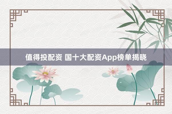值得投配资 国十大配资App榜单揭晓