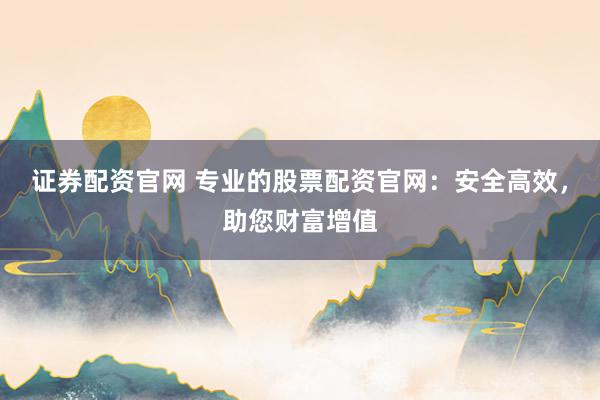 证券配资官网 专业的股票配资官网：安全高效，助您财富增值